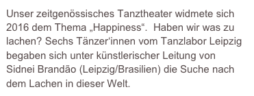 Unser zeitgenössisches Tanztheater widmete sich 2016 dem Thema „Happiness“.  Haben wir was zu lachen? Sechs Tänzer‘innen vom Tanzlabor Leipzig begaben sich unter künstlerischer Leitung von  Sidnei Brandão (Leipzig/Brasilien) die Suche nach dem Lachen in dieser Welt.  