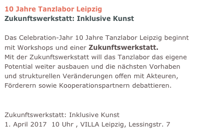 10 Jahre Tanzlabor Leipzig Zukunftswerkstatt: Inklusive Kunst

Das Celebration-Jahr 10 Jahre Tanzlabor Leipzig beginnt mit Workshops und einer Zukunftswerkstatt. 
Mit der Zukunftswerkstatt will das Tanzlabor das eigene Potential weiter ausbauen und die nächsten Vorhaben und strukturellen Veränderungen offen mit Akteuren, Förderern sowie Kooperationspartnern debattieren.  
Einladung zur Zukunftswerkstatt abholen
Zukunftswerkstatt: Inklusive Kunst 1. April 2017  10 Uhr , VILLA Leipzig, Lessingstr. 7 