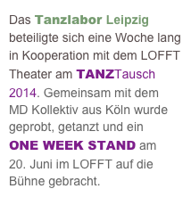 Das Tanzlabor Leipzig beteiligte sich eine Woche lang in Kooperation mit dem LOFFT Theater am TANZTausch 2014. Gemeinsam mit dem 
MD Kollektiv aus Köln wurde geprobt, getanzt und ein 
ONE WEEK STAND am 
20. Juni im LOFFT auf die Bühne gebracht. 