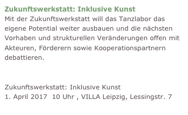 Zukunftswerkstatt: Inklusive Kunst
Mit der Zukunftswerkstatt will das Tanzlabor das eigene Potential weiter ausbauen und die nächsten Vorhaben und strukturellen Veränderungen offen mit Akteuren, Förderern sowie Kooperationspartnern debattieren.  
Einladung zur Zukunftswerkstatt abholen
Zukunftswerkstatt: Inklusive Kunst 1. April 2017  10 Uhr , VILLA Leipzig, Lessingstr. 7  